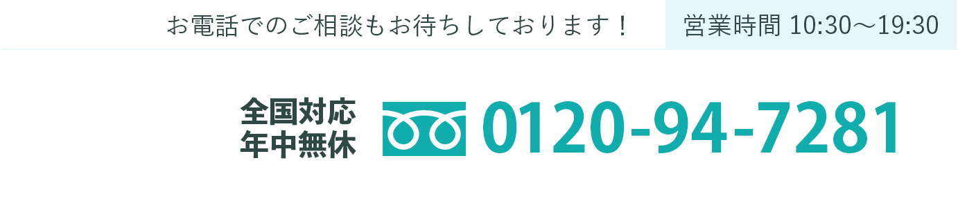 お電話でのご相談もお待ちしております！営業時間 10:30〜19:30 全国対応 年中無休 0120-94-7281